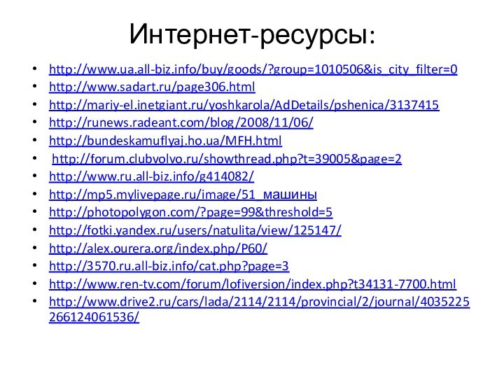 Интернет-ресурсы:http://www.ua.all-biz.info/buy/goods/?group=1010506&is_city_filter=0 http://www.sadart.ru/page306.html http://mariy-el.inetgiant.ru/yoshkarola/AdDetails/pshenica/3137415 http://runews.radeant.com/blog/2008/11/06/ http://bundeskamuflyaj.ho.ua/MFH.html  http://forum.clubvolvo.ru/showthread.php?t=39005&page=2 http://www.ru.all-biz.info/g414082/ http://mp5.mylivepage.ru/image/51_машины http://photopolygon.com/?page=99&threshold=5 http://fotki.yandex.ru/users/natulita/view/125147/ http://alex.ourera.org/index.php/P60/ http://3570.ru.all-biz.info/cat.php?page=3 http://www.ren-tv.com/forum/lofiversion/index.php?t34131-7700.html http://www.drive2.ru/cars/lada/2114/2114/provincial/2/journal/4035225266124061536/