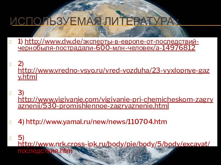 Используемая литература :1) http://www.dw.de/эксперты-в-европе-от-последствий-чернобыля-пострадали-600-млн-человек/a-149768122) http://www.vredno-vsyo.ru/vred-vozduha/23-vyxlopnye-gazy.html3) http://www.vigivanie.com/vigivanie-pri-chemicheskom-zagryaznenii/530-promishlennoe-zagryaznenie.html4) http://www.yamal.ru/new/news/110704.htm5) http://www.nrk.cross-ipk.ru/body/pie/body/5/body/excavat/последствия.htm