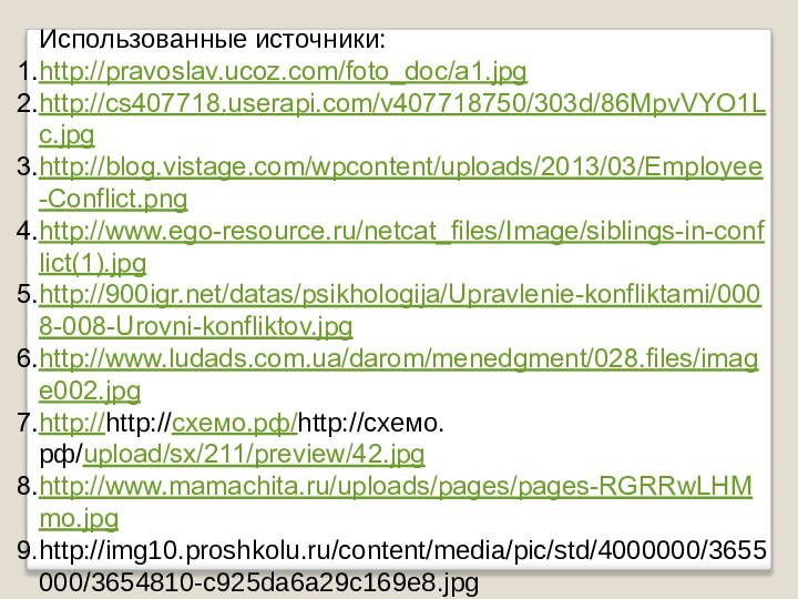 Использованные источники: http://pravoslav.ucoz.com/foto_doc/a1.jpghttp://cs407718.userapi.com/v407718750/303d/86MpvVYO1Lc.jpghttp://blog.vistage.com/wpcontent/uploads/2013/03/Employee-Conflict.pnghttp://www.ego-resource.ru/netcat_files/Image/siblings-in-conflict(1).jpghttp:///datas/psikhologija/Upravlenie-konfliktami/0008-008-Urovni-konfliktov.jpghttp://www.ludads.com.ua/darom/menedgment/028.files/image002.jpghttp://http://схемо.рф/http://схемо.рф/upload/sx/211/preview/42.jpghttp://www.mamachita.ru/uploads/pages/pages-RGRRwLHMmo.jpghttp://img10.proshkolu.ru/content/media/pic/std/4000000/3655000/3654810-c925da6a29c169e8.jpg