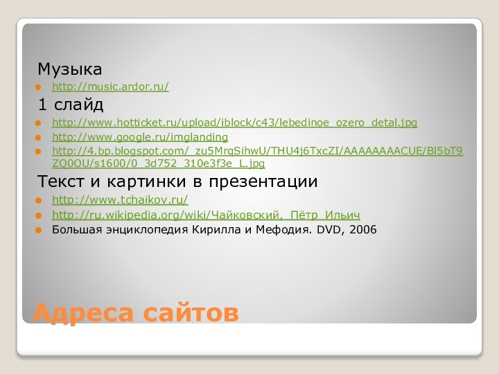 Адреса сайтовМузыкаhttp://music.ardor.ru/ 1 слайдhttp://www.hotticket.ru/upload/iblock/c43/lebedinoe_ozero_detal.jpg http://www.google.ru/imglandinghttp://4.bp.blogspot.com/_zu5MrqSihwU/THU4j6TxcZI/AAAAAAAACUE/Bl5bT9ZQ0OU/s1600/0_3d752_310e3f3e_L.jpg Текст и картинки в презентацииhttp://www.tchaikov.ru/http://ru.wikipedia.org/wiki/Чайковский,_Пётр_Ильич Большая энциклопедия