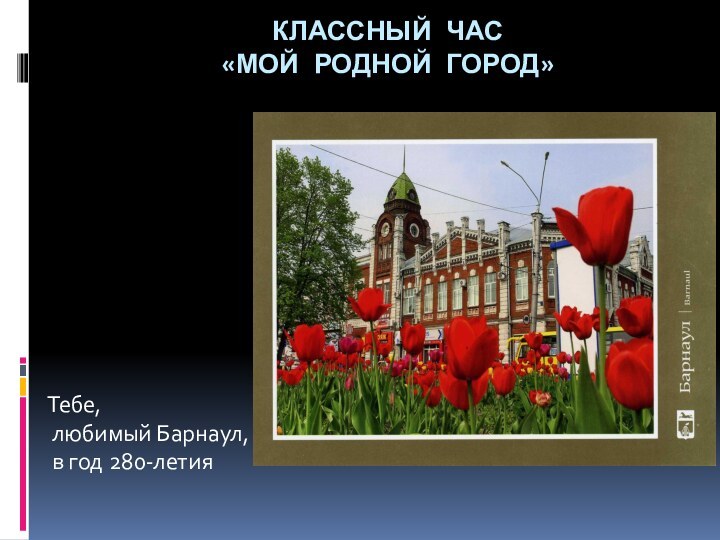 КЛАССНЫЙ ЧАС  «МОЙ РОДНОЙ ГОРОД» Тебе, любимый Барнаул, в год 280-летия