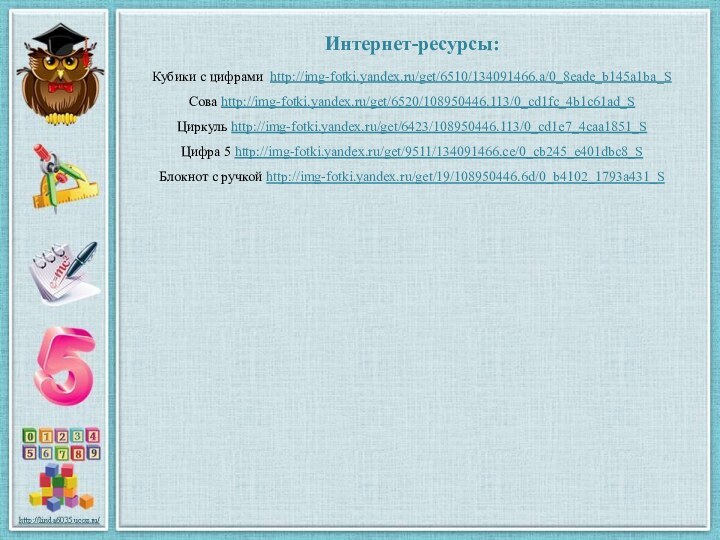 Интернет-ресурсы:Кубики с цифрами http://img-fotki.yandex.ru/get/6510/134091466.a/0_8eade_b145a1ba_S Сова http://img-fotki.yandex.ru/get/6520/108950446.113/0_cd1fc_4b1c61ad_S Циркуль http://img-fotki.yandex.ru/get/6423/108950446.113/0_cd1e7_4caa1851_S Цифра 5 http://img-fotki.yandex.ru/get/9511/134091466.ce/0_cb245_e401dbc8_S Блокнот с ручкой http://img-fotki.yandex.ru/get/19/108950446.6d/0_b4102_1793a431_S