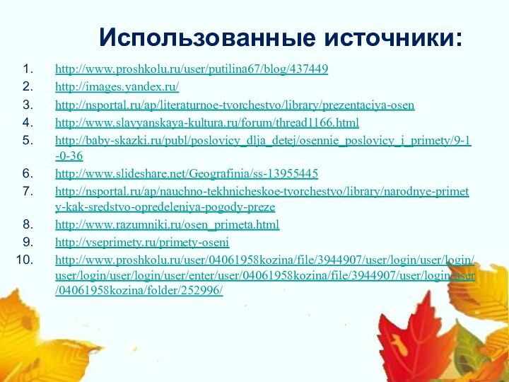 Использованные источники:http://www.proshkolu.ru/user/putilina67/blog/437449 http://images.yandex.ru/ http://nsportal.ru/ap/literaturnoe-tvorchestvo/library/prezentaciya-osen http://www.slavyanskaya-kultura.ru/forum/thread1166.html http://baby-skazki.ru/publ/poslovicy_dlja_detej/osennie_poslovicy_i_primety/9-1-0-36 http://www.slideshare.net/Geografinia/ss-13955445 http://nsportal.ru/ap/nauchno-tekhnicheskoe-tvorchestvo/library/narodnye-primety-kak-sredstvo-opredeleniya-pogody-preze http://www.razumniki.ru/osen_primeta.html http://vseprimety.ru/primety-oseni http://www.proshkolu.ru/user/04061958kozina/file/3944907/user/login/user/login/user/login/user/login/user/enter/user/04061958kozina/file/3944907/user/login/user/04061958kozina/folder/252996/