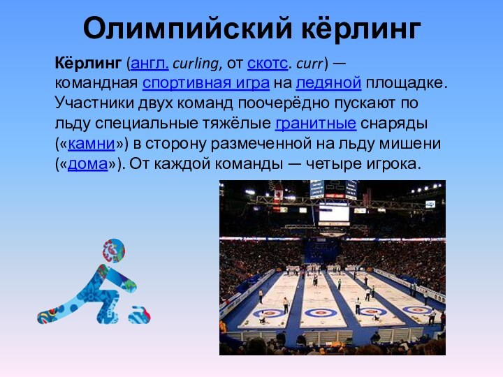Олимпийский кёрлингКёрлинг (англ. curling, от скотс. curr) — командная спортивная игра на ледяной площадке. Участники двух команд поочерёдно пускают по льду