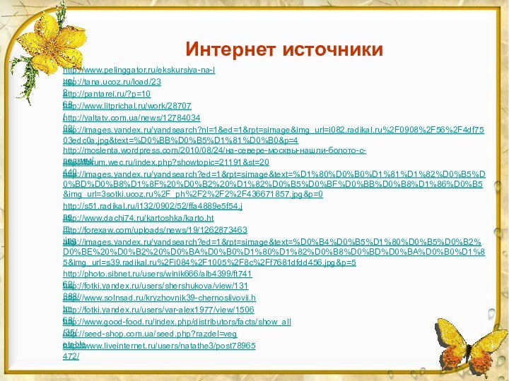 Интернет источникиhttp://www.pelinggator.ru/ekskursiya-na-lug/http://tana.ucoz.ru/load/232 http://pantarei.ru/?p=1068 http://www.litprichal.ru/work/28707/ http://yaltatv.com.ua/news/1278403402/ http://images.yandex.ru/yandsearch?nl=1&ed=1&rpt=simage&img_url=i082.radikal.ru%2F0908%2F56%2F4df7503edc0a.jpg&text=%D0%BB%D0%B5%D1%81%D0%B0&p=4 http://moslenta.wordpress.com/2010/08/24/на-севере-москвы-нашли-болото-с-редким/ http://forum.wec.ru/index.php?showtopic=21191&st=20440 http://images.yandex.ru/yandsearch?ed=1&rpt=simage&text=%D1%80%D0%B0%D1%81%D1%82%D0%B5%D0%BD%D0%B8%D1%8F%20%D0%B2%20%D1%82%D0%B5%D0%BF%D0%BB%D0%B8%D1%86%D0%B5&img_url=3sotki.ucoz.ru%2F_ph%2F2%2F2%2F436671857.jpg&p=0 http://s51.radikal.ru/i132/0902/52/ffa4889e5f54.jpg http://www.dachi74.ru/kartoshka/karto.htm http://forexaw.com/uploads/news/19/1262873463.jpg