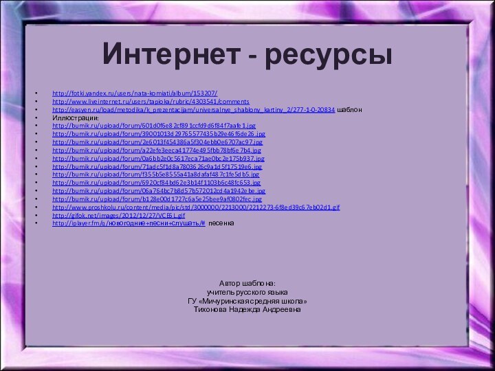 Интернет - ресурсыhttp://fotki.yandex.ru/users/nata-komiati/album/153207/http://www.liveinternet.ru/users/tapioka/rubric/4303541/commentshttp://easyen.ru/load/metodika/k_prezentacijam/universalnye_shablony_kartiny_2/277-1-0-20834 шаблонИллюстрации:http://bumik.ru/upload/forum/601d0f6e82cf891ccfd9d6f84f7aafe1.jpghttp://bumik.ru/upload/forum/39001013d29765577435b29e46f6de26.jpghttp://bumik.ru/upload/forum/2e6013f454386a5f304ebb0e6707ac97.jpghttp://bumik.ru/upload/forum/a22efe3eeca41774e495fbb78bf6e7b4.jpghttp://bumik.ru/upload/forum/0a6bb2e0c5617eca71ae0bc2e175b937.jpghttp://bumik.ru/upload/forum/71adc5f1d8a7803626c9a1d5f17519e6.jpghttp://bumik.ru/upload/forum/f355b5e8555a41a8dafaf487c1fe5db5.jpghttp://bumik.ru/upload/forum/6920cf84bd62e3b14f1103b6c48fc653.jpghttp://bumik.ru/upload/forum/06a764bc7b8d57b572012cd4a1942ebe.jpghttp://bumik.ru/upload/forum/b128e00d1727c6a5e25bee9af0802fec.jpghttp://www.proshkolu.ru/content/media/pic/std/3000000/2213000/2212273-6f8ed39c67eb02d1.gif http://gifok.net/images/2012/12/27/VCE6L.gif http://iplayer.fm/q/новогодние+песни+слушать/# песенка Автор шаблона:учитель русского языка ГУ