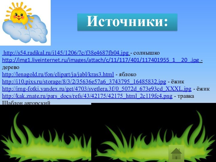 http://s54.radikal.ru/i145/1206/7c/f38e4687fb04.jpg - солнышкоhttp://img1.liveinternet.ru/images/attach/c/11/117/401/117401955_1__20_.jpg - деревоhttp://lenagold.ru/fon/clipart/ja/jabl/kras3.html - яблокоhttp://i10.pixs.ru/storage/8/3/2/35636e57a6_3743795_16485832.jpg - ёжик http://img-fotki.yandex.ru/get/4703/svetlera.3f/0_5072d_673e93cd_XXXL.jpg - ёжикhttp://kak.znate.ru/pars_docs/refs/43/42175/42175_html_2c119fc4.png - травкаШаблон авторскийИсточники: