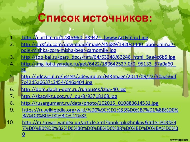 Список источников: http://i.artfile.ru/1280x960_389421_[www.ArtFile.ru].jpghttp://picsfab.com/download/image/45689/1920x1440_oboi-animals-pole-mishka-gora-misha-bear-camomile.jpghttp://top-bal.ru/pars_docs/refs/64/63248/63248_html_5ae4c6b5.jpghttp://img-fotki.yandex.ru/get/6422/180642527.0/0_95133_67a9a60_XLhttp://adevarul.ro/assets/adevarul.ro/MRImage/2011/09/22/50aa56df7c42d5a6637c3454/646x404.jpghttp://dom.dacha-dom.ru/ruhouses/izba-40.jpghttp://skazvikt.ucoz.ru/_pu/8/93718108.jpghttp://rusargument.ru/data/photo/102015_010883614531.jpghttps://ru.wikipedia.org/wiki/%D0%9C%D1%83%D0%B7%D1%8B%D0%BA%D0%B0%D0%BD%D1%82http://m.slovari.yandex.ua/article.xml?book=pluzhnikov&title=%D0%97%D0%B0%D0%B2%D0%B0%D0%BB%D0%B8%D0%BD%D0%BA%D0%B0