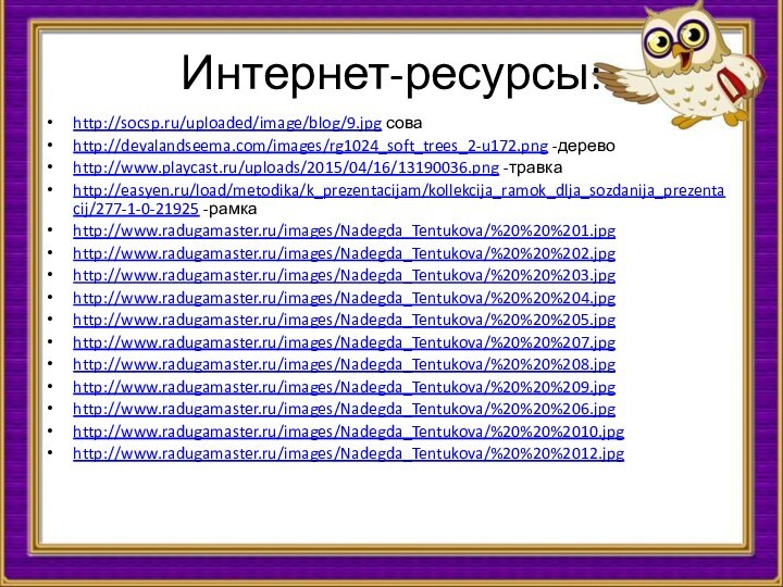 Интернет-ресурсы:http://socsp.ru/uploaded/image/blog/9.jpg соваhttp://devalandseema.com/images/rg1024_soft_trees_2-u172.png -деревоhttp://www.playcast.ru/uploads/2015/04/16/13190036.png -травкаhttp://easyen.ru/load/metodika/k_prezentacijam/kollekcija_ramok_dlja_sozdanija_prezentacij/277-1-0-21925 -рамкаhttp://www.radugamaster.ru/images/Nadegda_Tentukova/%20%20%201.jpghttp://www.radugamaster.ru/images/Nadegda_Tentukova/%20%20%202.jpghttp://www.radugamaster.ru/images/Nadegda_Tentukova/%20%20%203.jpghttp://www.radugamaster.ru/images/Nadegda_Tentukova/%20%20%204.jpghttp://www.radugamaster.ru/images/Nadegda_Tentukova/%20%20%205.jpghttp://www.radugamaster.ru/images/Nadegda_Tentukova/%20%20%207.jpghttp://www.radugamaster.ru/images/Nadegda_Tentukova/%20%20%208.jpghttp://www.radugamaster.ru/images/Nadegda_Tentukova/%20%20%209.jpghttp://www.radugamaster.ru/images/Nadegda_Tentukova/%20%20%206.jpghttp://www.radugamaster.ru/images/Nadegda_Tentukova/%20%20%2010.jpghttp://www.radugamaster.ru/images/Nadegda_Tentukova/%20%20%2012.jpg