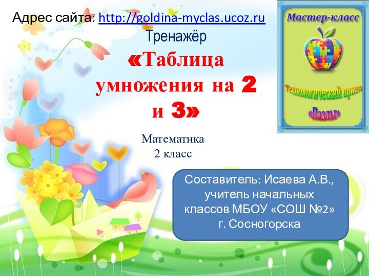 Тренажёр «Таблица умножения на 2 и 3» Адрес сайта: http://goldina-myclas.ucoz.ruМатематика2 классСоставитель: Исаева