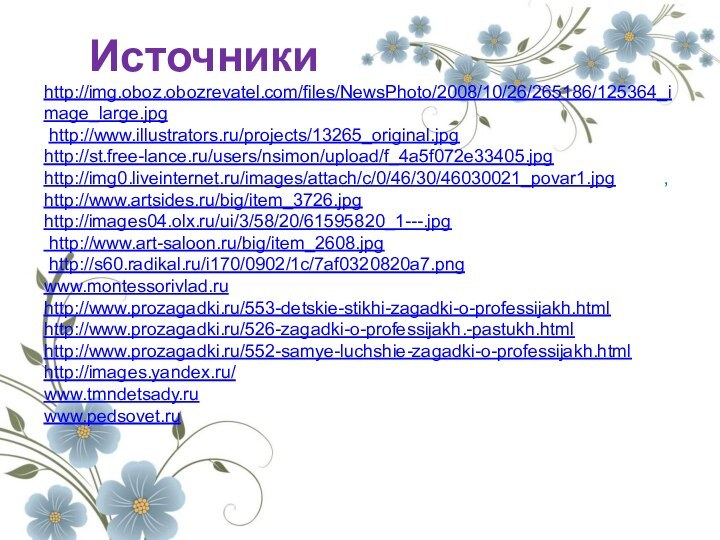 Источникиhttp://img.oboz.obozrevatel.com/files/NewsPhoto/2008/10/26/265186/125364_image_large.jpg http://www.illustrators.ru/projects/13265_original.jpg http://st.free-lance.ru/users/nsimon/upload/f_4a5f072e33405.jpg http://img0.liveinternet.ru/images/attach/c/0/46/30/46030021_povar1.jpg , http://www.artsides.ru/big/item_3726.jpg http://images04.olx.ru/ui/3/58/20/61595820_1---.jpg http://www.art-saloon.ru/big/item_2608.jpg http://s60.radikal.ru/i170/0902/1c/7af0320820a7.pngwww.montessorivlad.ruhttp://www.prozagadki.ru/553-detskie-stikhi-zagadki-o-professijakh.htmlhttp://www.prozagadki.ru/526-zagadki-o-professijakh.-pastukh.htmlhttp://www.prozagadki.ru/552-samye-luchshie-zagadki-o-professijakh.htmlhttp://images.yandex.ru/www.tmndetsady.ruwww.pedsovet.ru