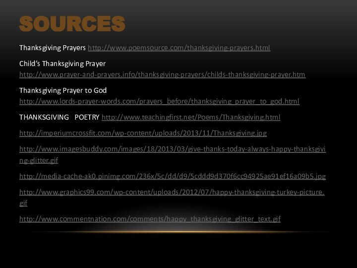 SourcesThanksgiving Prayers http://www.poemsource.com/thanksgiving-prayers.htmlChild’s Thanksgiving Prayer http://www.prayer-and-prayers.info/thanksgiving-prayers/childs-thanksgiving-prayer.htmThanksgiving Prayer to God http://www.lords-prayer-words.com/prayers_before/thanksgiving_prayer_to_god.htmlTHANKSGIVING  POETRY http://www.teachingfirst.net/Poems/Thanksgiving.htmlhttp://imperiumcrossfit.com/wp-content/uploads/2013/11/Thanksgiving.jpghttp://www.imagesbuddy.com/images/18/2013/03/give-thanks-today-always-happy-thanksgiving-glitter.gifhttp://media-cache-ak0.pinimg.com/236x/5c/dd/d9/5cddd9d370f6cc94925ae91ef16a09b5.jpghttp://www.graphics99.com/wp-content/uploads/2012/07/happy-thanksgiving-turkey-picture.gifhttp://www.commentnation.com/comments/happy_thanksgiving_glitter_text.gif