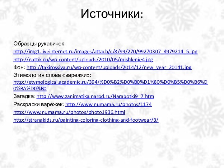 Источники: Образцы рукавичек: http://img1.liveinternet.ru/images/attach/c/8/99/270/99270307_4979214_5.jpghttp://nattik.ru/wp-content/uploads/2010/05/mishlenie4.jpgФон: http://taxirossiya.ru/wp-content/uploads/2014/12/new_year_20141.jpgЭтимология слова «варежки»: http://etymological.academic.ru/394/%D0%B2%D0%B0%D1%80%D0%B5%D0%B6%D0%BA%D0%B0Загадка: http://www.zanimatika.narod.ru/Narabotki9_7.htmРаскраски варежек: http://www.numama.ru/photos/1174http://www.numama.ru/photos/photo1936.htmlhttp://stranakids.ru/painting-coloring-clothing-and-footwear/3/