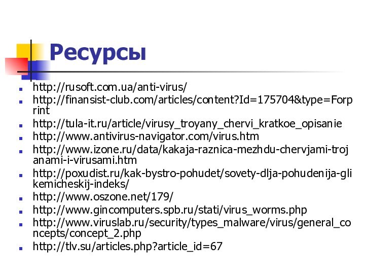 Ресурсыhttp://rusoft.com.ua/anti-virus/ http://finansist-club.com/articles/content?Id=175704&type=Forprint http://tula-it.ru/article/virusy_troyany_chervi_kratkoe_opisanie http://www.antivirus-navigator.com/virus.htm http://www.izone.ru/data/kakaja-raznica-mezhdu-chervjami-trojanami-i-virusami.htmhttp://poxudist.ru/kak-bystro-pohudet/sovety-dlja-pohudenija-glikemicheskij-indeks/ http://www.oszone.net/179/ http://www.gincomputers.spb.ru/stati/virus_worms.php http://www.viruslab.ru/security/types_malware/virus/general_concepts/concept_2.php http://tlv.su/articles.php?article_id=67