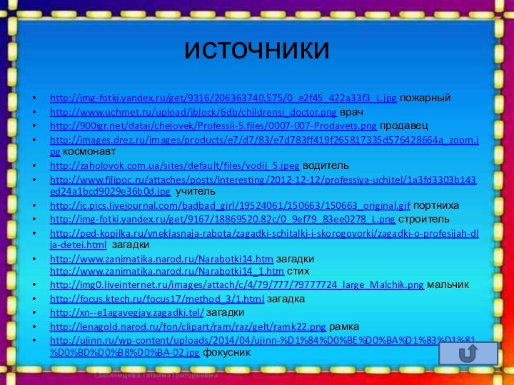 источникиhttp://img-fotki.yandex.ru/get/9316/206363740.575/0_e2f45_422a33f3_L.jpg пожарныйhttp://www.uchmet.ru/upload/iblock/6db/childrensi_doctor.png врачhttp:///datai/chelovek/Professii-5.files/0007-007-Prodavets.png продавецhttp://images.drez.ru/images/products/e7/d7/83/e7d783ff419f265817335d576428664a_zoom.jpg космонавтhttp://zaholovok.com.ua/sites/default/files/vodij_5.jpeg водительhttp://www.filipoc.ru/attaches/posts/interesting/2012-12-12/professiya-uchitel/1a3fd3303b143ed24a1bcd9029e36b0d.jpg учительhttp://ic.pics.livejournal.com/badbad_girl/19524061/150663/150663_original.gif портнихаhttp://img-fotki.yandex.ru/get/9167/18869520.82c/0_9ef79_83ee0278_L.png строительhttp://ped-kopilka.ru/vneklasnaja-rabota/zagadki-schitalki-i-skorogovorki/zagadki-o-profesijah-dlja-detei.html загадкиhttp://www.zanimatika.narod.ru/Narabotki14.htm загадки http://www.zanimatika.narod.ru/Narabotki14_1.htm