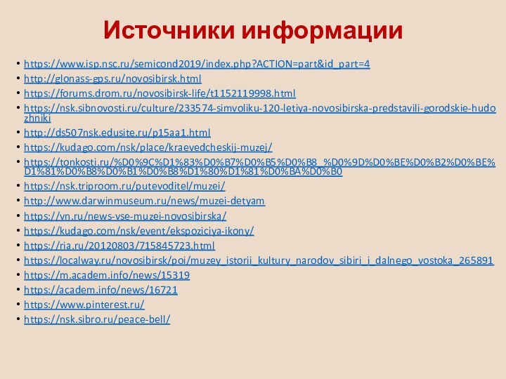 https://www.isp.nsc.ru/semicond2019/index.php?ACTION=part&id_part=4http://glonass-gps.ru/novosibirsk.htmlhttps://forums.drom.ru/novosibirsk-life/t1152119998.htmlhttps://nsk.sibnovosti.ru/culture/233574-simvoliku-120-letiya-novosibirska-predstavili-gorodskie-hudozhnikihttp://ds507nsk.edusite.ru/p15aa1.htmlhttps://kudago.com/nsk/place/kraevedcheskij-muzej/https://tonkosti.ru/%D0%9C%D1%83%D0%B7%D0%B5%D0%B8_%D0%9D%D0%BE%D0%B2%D0%BE%D1%81%D0%B8%D0%B1%D0%B8%D1%80%D1%81%D0%BA%D0%B0https://nsk.triproom.ru/putevoditel/muzei/http://www.darwinmuseum.ru/news/muzei-detyamhttps://vn.ru/news-vse-muzei-novosibirska/https://kudago.com/nsk/event/ekspoziciya-ikony/https://ria.ru/20120803/715845723.htmlhttps://localway.ru/novosibirsk/poi/muzey_istorii_kultury_narodov_sibiri_i_dalnego_vostoka_265891https://m.academ.info/news/15319https://academ.info/news/16721https://www.pinterest.ru/https://nsk.sibro.ru/peace-bell/Источники информации