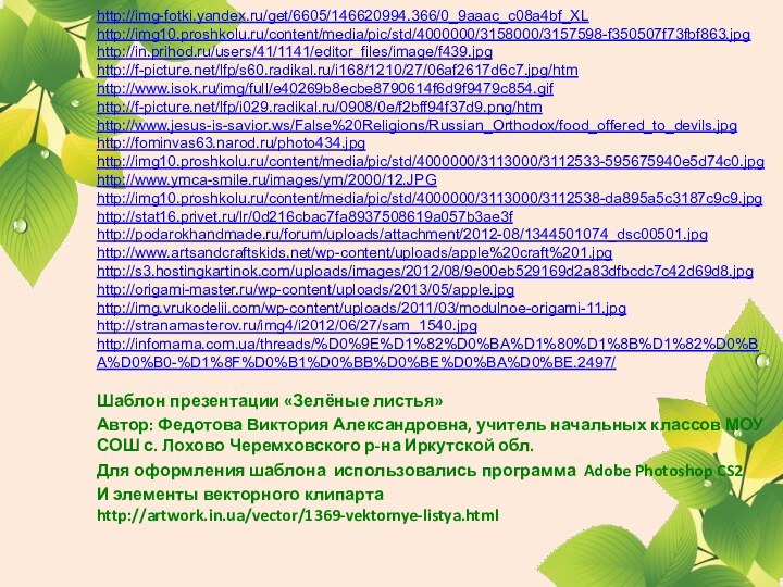 http://img-fotki.yandex.ru/get/6605/146620994.366/0_9aaac_c08a4bf_XLhttp://img10.proshkolu.ru/content/media/pic/std/4000000/3158000/3157598-f350507f73fbf863.jpghttp://in.prihod.ru/users/41/1141/editor_files/image/f439.jpghttp://f-picture.net/lfp/s60.radikal.ru/i168/1210/27/06af2617d6c7.jpg/htmhttp://www.isok.ru/img/full/e40269b8ecbe8790614f6d9f9479c854.gifhttp://f-picture.net/lfp/i029.radikal.ru/0908/0e/f2bff94f37d9.png/htmhttp://www.jesus-is-savior.ws/False%20Religions/Russian_Orthodox/food_offered_to_devils.jpghttp://fominvas63.narod.ru/photo434.jpghttp://img10.proshkolu.ru/content/media/pic/std/4000000/3113000/3112533-595675940e5d74c0.jpghttp://www.ymca-smile.ru/images/ym/2000/12.JPGhttp://img10.proshkolu.ru/content/media/pic/std/4000000/3113000/3112538-da895a5c3187c9c9.jpghttp://stat16.privet.ru/lr/0d216cbac7fa8937508619a057b3ae3fhttp://podarokhandmade.ru/forum/uploads/attachment/2012-08/1344501074_dsc00501.jpghttp://www.artsandcraftskids.net/wp-content/uploads/apple%20craft%201.jpghttp://s3.hostingkartinok.com/uploads/images/2012/08/9e00eb529169d2a83dfbcdc7c42d69d8.jpghttp://origami-master.ru/wp-content/uploads/2013/05/apple.jpghttp://img.vrukodelii.com/wp-content/uploads/2011/03/modulnoe-origami-11.jpghttp://stranamasterov.ru/img4/i2012/06/27/sam_1540.jpghttp://infomama.com.ua/threads/%D0%9E%D1%82%D0%BA%D1%80%D1%8B%D1%82%D0%BA%D0%B0-%D1%8F%D0%B1%D0%BB%D0%BE%D0%BA%D0%BE.2497/Шаблон презентации «Зелёные листья» Автор: Федотова Виктория Александровна, учитель начальных классов МОУ СОШ