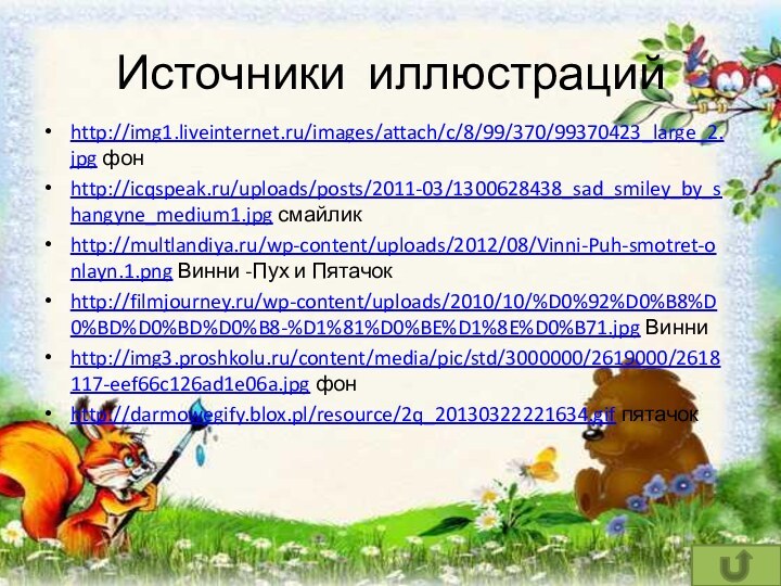 Источники иллюстрацийhttp://img1.liveinternet.ru/images/attach/c/8/99/370/99370423_large_2.jpg фонhttp://icqspeak.ru/uploads/posts/2011-03/1300628438_sad_smiley_by_shangyne_medium1.jpg смайликhttp://multlandiya.ru/wp-content/uploads/2012/08/Vinni-Puh-smotret-onlayn.1.png Винни -Пух и Пятачокhttp://filmjourney.ru/wp-content/uploads/2010/10/%D0%92%D0%B8%D0%BD%D0%BD%D0%B8-%D1%81%D0%BE%D1%8E%D0%B71.jpg Винни http://img3.proshkolu.ru/content/media/pic/std/3000000/2619000/2618117-eef66c126ad1e06a.jpg фонhttp://darmowegify.blox.pl/resource/2q_20130322221634.gif пятачок