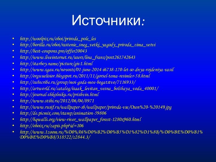 Источники:http://woolpix.ru/oboi/priroda_pole_leshttp://borilla.ru/oboi/rastenie_sneg_vetki_yagody_priroda_zima_vetvihttp://best-coupons.pro/offer20043http://www.liveinternet.ru/users/lina_frans/post261742643http://starboy.name/picture/giv1.htmlhttp://www.sgau.ru/novosti/01-june-2014-i6738-170-let-so-dnya-rojdeniya-vasilhttp://orguuelisior.blogspot.ru/2011/11/gorsel-tema-resimler-58.htmlhttp://subscribe.ru/group/moi-goda-moe-bogatstvo/7116933/http://artworld.ru/catalog/isaak_levitan_vesna_bolshaya_voda_40001/http://journal-shkolniku.ru/prishvin.htmlhttp://www.stihi.ru/2012/06/04/8971http://www.rusif.ru/wallpaper-sb/wallpaper/priroda-vse/Osen%20-%20149.jpghttp://de.picmix.com/stamp/animation-59806http://hqwalls.org/view-river_wallpaper_forest-1280x960.htmlhttp://oboix.ru/zapis.php?id=106http://www.1zoom.ru/%D0%A6%D0%B2%D0%B5%D1%82%D1%8B/%D0%BE%D0%B1%D0%BE%D0%B8/318522/z2844.3/