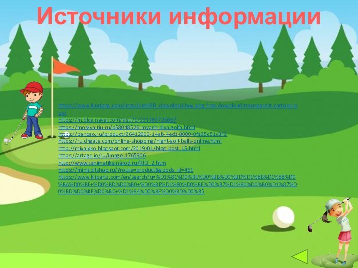 Источники информацииhttps://www.kindpng.com/imgv/hmhRR_download-boy-png-free-download-transparent-cartoon-boy/https://m.blog.naver.com/sjsu71/221283725067https://moskva.tiu.ru/p58048526-myach-dlya-golfa.htmlhttps://pandao.ru/product/26412003-14ab-4ed1-8000-0f105c51c3F2https://ru.dhgate.com/online-shopping/night-golf-balls-online.htmlhttp://mixaloko.blogspot.com/2019/01/blog-post_15.htmlhttps://artage.io/ru/image-1765906http://www.zanimatika.narod.ru/RF3_2.htm https://minigolfshop.ru/?route=product&goods_id=461https://www.klipartz.com/en/search?q=%D1%81%D0%BE%D0%BB%D0%BD%D1%8B%D1%88%D0%BA%D0%BE+%D0%BD%D0%B0+%D0%BF%D1%80%D0%BE%D0%B7%D1%80%D0%B0%D1%87%D0%BD%D0%BE%D0%BC+%D1%84%D0%BE%D0%BD%D0%B5