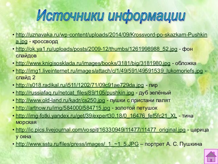 Источники информацииhttp://uznavaka.ru/wp-content/uploads/2014/09/Krossvord-po-skazkam-Pushkina.jpg - кроссвордhttp://ok.ya1.ru/uploads/posts/2009-12/thumbs/1261998988_52.jpg - фон слайдовhttp://www.knigisosklada.ru/images/books/3181/big/3181980.jpg - обложкаhttp://img1.liveinternet.ru/images/attach/c/1/49/591/49591539_lukomoriefs.jpg - слайд 2http://s018.radikal.ru/i511/1202/71/09c91ae729da.jpg