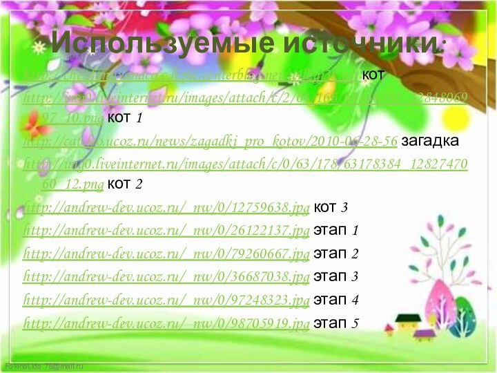 Используемые источники:http://chezfannyandco.c.h.pic.centerblog.net/g4l2gj3k.gif котhttp://img0.liveinternet.ru/images/attach/c/2/64/166/64166592_1284806997_10.png кот 1http://cat-leo.ucoz.ru/news/zagadki_pro_kotov/2010-06-28-56 загадкаhttp://img0.liveinternet.ru/images/attach/c/0/63/178/63178384_1282747060_12.png кот 2http://andrew-dev.ucoz.ru/_nw/0/12759638.jpg кот 3http://andrew-dev.ucoz.ru/_nw/0/26122137.jpg этап 1http://andrew-dev.ucoz.ru/_nw/0/79260667.jpg