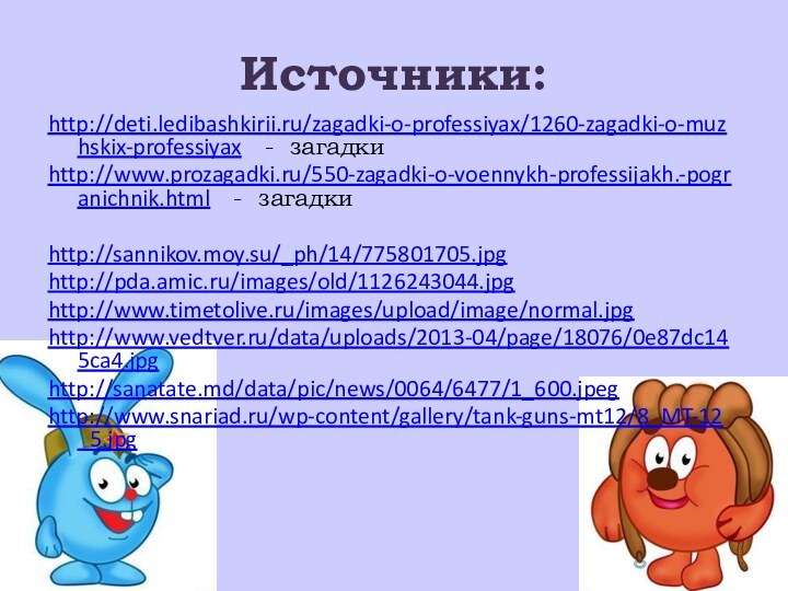 Источники:http://deti.ledibashkirii.ru/zagadki-o-professiyax/1260-zagadki-o-muzhskix-professiyax  - загадкиhttp://www.prozagadki.ru/550-zagadki-o-voennykh-professijakh.-pogranichnik.html  - загадки http://sannikov.moy.su/_ph/14/775801705.jpghttp://pda.amic.ru/images/old/1126243044.jpghttp://www.timetolive.ru/images/upload/image/normal.jpghttp://www.vedtver.ru/data/uploads/2013-04/page/18076/0e87dc145ca4.jpghttp://sanatate.md/data/pic/news/0064/6477/1_600.jpeghttp://www.snariad.ru/wp-content/gallery/tank-guns-mt12/8_MT-12_5.jpg