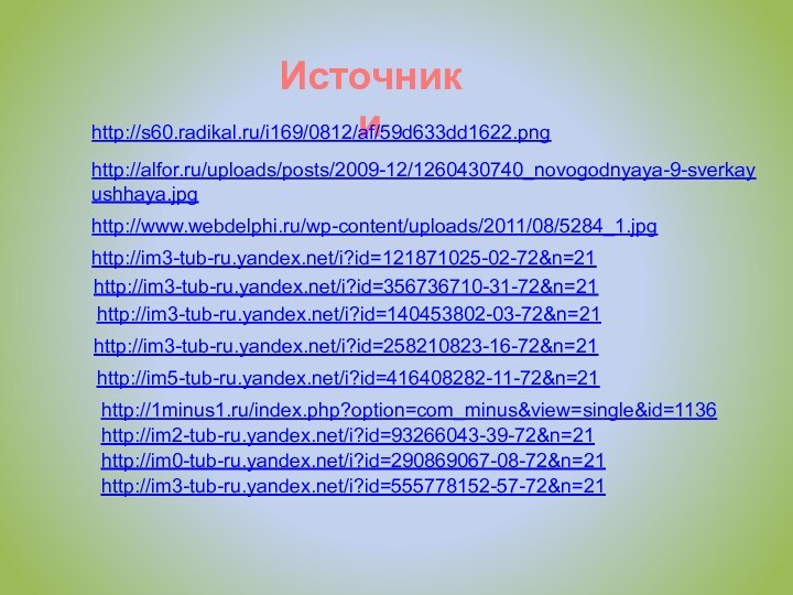Источники http://s60.radikal.ru/i169/0812/af/59d633dd1622.pnghttp://alfor.ru/uploads/posts/2009-12/1260430740_novogodnyaya-9-sverkayushhaya.jpghttp://www.webdelphi.ru/wp-content/uploads/2011/08/5284_1.jpghttp://im3-tub-ru.yandex.net/i?id=121871025-02-72&n=21http://im3-tub-ru.yandex.net/i?id=356736710-31-72&n=21http://im3-tub-ru.yandex.net/i?id=140453802-03-72&n=21http://im3-tub-ru.yandex.net/i?id=258210823-16-72&n=21http://im5-tub-ru.yandex.net/i?id=416408282-11-72&n=21http://1minus1.ru/index.php?option=com_minus&view=single&id=1136http://im2-tub-ru.yandex.net/i?id=93266043-39-72&n=21http://im0-tub-ru.yandex.net/i?id=290869067-08-72&n=21http://im3-tub-ru.yandex.net/i?id=555778152-57-72&n=21