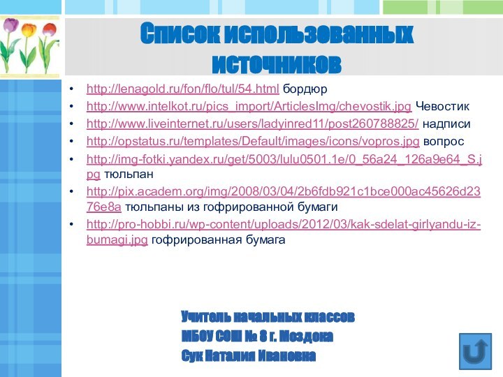 http://lenagold.ru/fon/flo/tul/54.html бордюрhttp://www.intelkot.ru/pics_import/ArticlesImg/chevostik.jpg Чевостикhttp://www.liveinternet.ru/users/ladyinred11/post260788825/ надписиhttp://opstatus.ru/templates/Default/images/icons/vopros.jpg вопросhttp://img-fotki.yandex.ru/get/5003/lulu0501.1e/0_56a24_126a9e64_S.jpg тюльпанhttp://pix.academ.org/img/2008/03/04/2b6fdb921c1bce000ac45626d2376e8a тюльпаны из гофрированной бумагиhttp://pro-hobbi.ru/wp-content/uploads/2012/03/kak-sdelat-girlyandu-iz-bumagi.jpg гофрированная бумагаСписок использованных  источниковУчитель
