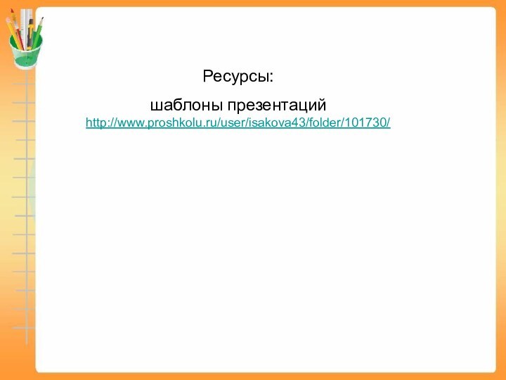 Ресурсы:шаблоны презентаций http://www.proshkolu.ru/user/isakova43/folder/101730/