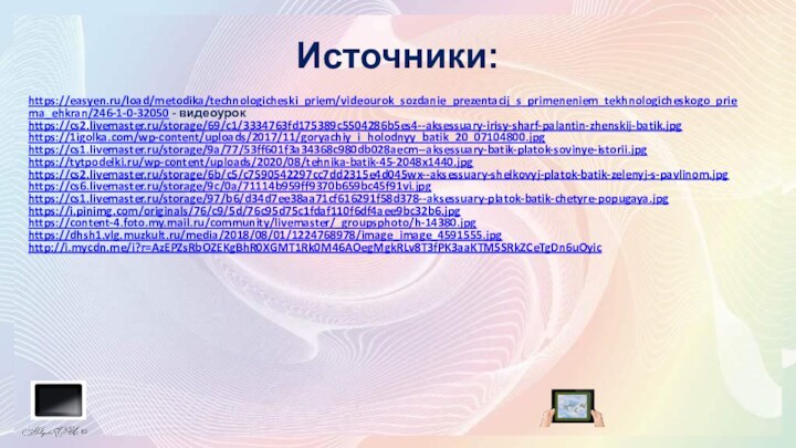 Источники:https://easyen.ru/load/metodika/technologicheski_priem/videourok_sozdanie_prezentacij_s_primeneniem_tekhnologicheskogo_priema_ehkran/246-1-0-32050 - видеоурок https://cs2.livemaster.ru/storage/69/c1/3334763fd175389c5504286b5es4--aksessuary-irisy-sharf-palantin-zhenskij-batik.jpghttps://1igolka.com/wp-content/uploads/2017/11/goryachiy_i_holodnyy_batik_20_07104800.jpghttps://cs1.livemaster.ru/storage/9a/77/53ff601f3a34368c980db028aecm--aksessuary-batik-platok-sovinye-istorii.jpghttps://tytpodelki.ru/wp-content/uploads/2020/08/tehnika-batik-45-2048x1440.jpghttps://cs2.livemaster.ru/storage/6b/c5/c7590542297cc7dd2315e4d045wx--aksessuary-shelkovyj-platok-batik-zelenyj-s-pavlinom.jpghttps://cs6.livemaster.ru/storage/9c/0a/71114b959ff9370b659bc45f91vi.jpghttps://cs1.livemaster.ru/storage/97/b6/d34d7ee38aa71cf616291f58d378--aksessuary-platok-batik-chetyre-popugaya.jpghttps://i.pinimg.com/originals/76/c9/5d/76c95d75c1fdaf110f6df4aee9bc32b6.jpghttps://content-4.foto.my.mail.ru/community/livemaster/_groupsphoto/h-14380.jpghttps://dhsh1.vlg.muzkult.ru/media/2018/08/01/1224768978/image_image_4591555.jpghttp://i.mycdn.me/i?r=AzEPZsRbOZEKgBhR0XGMT1Rk0M46AOegMgkRLv8T3fPK3aaKTM5SRkZCeTgDn6uOyic
