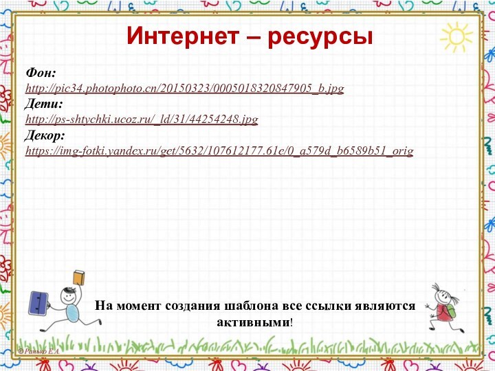 На момент создания шаблона все ссылки являются активными! Фон: http://pic34.photophoto.cn/20150323/0005018320847905_b.jpg Дети: http://ps-shtychki.ucoz.ru/_ld/31/44254248.jpg Декор:https://img-fotki.yandex.ru/get/5632/107612177.61e/0_a579d_b6589b51_orig Интернет – ресурсы