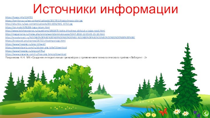 Источники информацииhttps://tayga.info/134705https://territorus.ru/wp-content/uploads/2017/01/Vostochnaya-sibir.jpghttp://siburbia.ru/wp-content/uploads/2014/06/IMG_8732.jpghttps://oir.mobi/678208-tajga-letom.htmlhttp://www.bolshoyvopros.ru/questions/1861870-kakie-zhivotnye-obitajut-v-tajge-rossii.htmlhttp://megaznanie.ru/index.php/animalworld/animalsrussia/5547-2010-12-05-05-15-10.htmlhttp://krasotyrossii.ru/%D1%82%D0%B0%D0%B9%D0%B3%D0%B0-%D1%80%D0%BE%D1%81%D1%81%D0%B8%D0%B8/https://krasivosti.pro/raznoe/20722-zhivotnye-tajgi.html https://www.freepng.ru/png-11hwof/https://www.klipartz.com/ru/sticker-png-tofwf/downloadhttps://www.freepng.ru/png-gof79u/https://www.pngwing.com/ru/free-png-bmvje/downloadПокровкова Н.Н.  МК «Создание интерактивных тренажёров с применением технологического приёма «Лабиринт - 2»