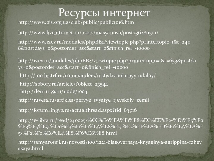 http://100.histrf.ru/commanders/mstislav-udatnyy-udaloy/http://sobory.ru/article/?object=23544http://ruvera.ru/articles/pervye_svyatye_rjevskoiy_zemlihttp://forum.lingvo.ru/actualthread.aspx?tid=83916http://rzev.ru/modules/phpBB2/viewtopic.php?printertopic=1&t=653&postdays=0&postorder=asc&start=0&finish_rel=-10000http://www.rzev.ru/modules/phpBB2/viewtopic.php?printertopic=1&t=2408&postdays=0&postorder=asc&start=0&finish_rel=-10000http://e-libra.ru/read/240025-%CC%E0%EA%F1%E8%EC%EE%E2-%D1%E5%F0%E3%E5%E9-%D0%F3%F1%F1%EA%E8%E5-%E2%EE%E8%ED%F1%EA%E8%E5-%F2%F0%E0%E4%E8%F6%E8%E8.htmlhttp://semyarossii.ru/novosti/100/1221-blagovernaya-knyaginya-agrippina-rzhevskaya.htmlhttp://www.liveinternet.ru/users/masyanova/post236280501/http://www.ois.org.ua/club/public/public1016.htmРесурсы интернетhttp://lemur59.ru/node/1004