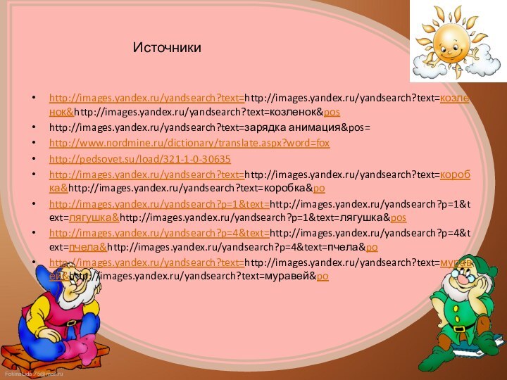 Источникиhttp://images.yandex.ru/yandsearch?text=http://images.yandex.ru/yandsearch?text=козленок&http://images.yandex.ru/yandsearch?text=козленок&poshttp://images.yandex.ru/yandsearch?text=зарядка анимация&pos=http://www.nordmine.ru/dictionary/translate.aspx?word=foxhttp://pedsovet.su/load/321-1-0-30635http://images.yandex.ru/yandsearch?text=http://images.yandex.ru/yandsearch?text=коробка&http://images.yandex.ru/yandsearch?text=коробка&pohttp://images.yandex.ru/yandsearch?p=1&text=http://images.yandex.ru/yandsearch?p=1&text=лягушка&http://images.yandex.ru/yandsearch?p=1&text=лягушка&poshttp://images.yandex.ru/yandsearch?p=4&text=http://images.yandex.ru/yandsearch?p=4&text=пчела&http://images.yandex.ru/yandsearch?p=4&text=пчела&pohttp://images.yandex.ru/yandsearch?text=http://images.yandex.ru/yandsearch?text=муравей&http://images.yandex.ru/yandsearch?text=муравей&po