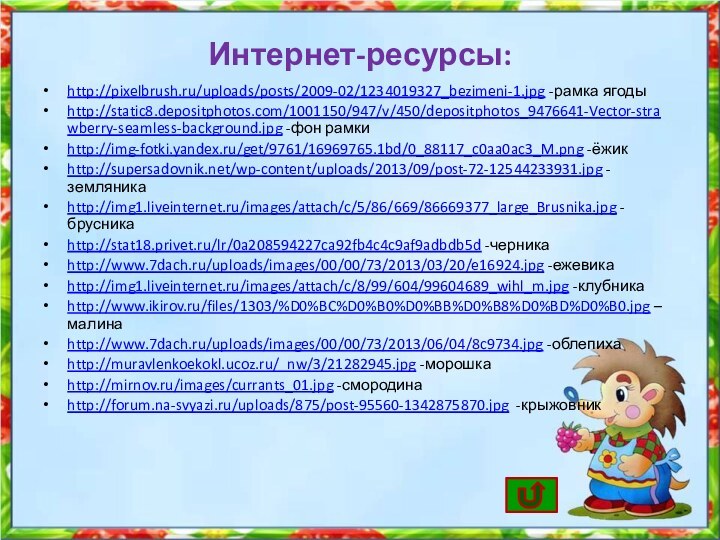 Интернет-ресурсы:http://pixelbrush.ru/uploads/posts/2009-02/1234019327_bezimeni-1.jpg -рамка ягодыhttp://static8.depositphotos.com/1001150/947/v/450/depositphotos_9476641-Vector-strawberry-seamless-background.jpg -фон рамкиhttp://img-fotki.yandex.ru/get/9761/16969765.1bd/0_88117_c0aa0ac3_M.png -ёжикhttp://supersadovnik.net/wp-content/uploads/2013/09/post-72-12544233931.jpg -земляникаhttp://img1.liveinternet.ru/images/attach/c/5/86/669/86669377_large_Brusnika.jpg -брусникаhttp://stat18.privet.ru/lr/0a208594227ca92fb4c4c9af9adbdb5d -черникаhttp://www.7dach.ru/uploads/images/00/00/73/2013/03/20/e16924.jpg -ежевикаhttp://img1.liveinternet.ru/images/attach/c/8/99/604/99604689_wihl_m.jpg -клубникаhttp://www.ikirov.ru/files/1303/%D0%BC%D0%B0%D0%BB%D0%B8%D0%BD%D0%B0.jpg –малинаhttp://www.7dach.ru/uploads/images/00/00/73/2013/06/04/8c9734.jpg -облепихаhttp://muravlenkoekokl.ucoz.ru/_nw/3/21282945.jpg -морошкаhttp://mirnov.ru/images/currants_01.jpg -смородинаhttp://forum.na-svyazi.ru/uploads/875/post-95560-1342875870.jpg -крыжовник