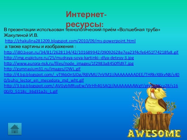 Интернет-ресурсы:В презентации использован технологический приём «Волшебная труба» Жакулиной И.В. http://zhakulina281209.blogspot.com/2010/09/ms-powerpoint.html а также картины и изображения :http://i80.beon.ru/34/81/2628134/42/101689942/09092628e7ea23f4cfe6451f74218fa8.gifhttp://img.espicture.ru/25/mudraya-sova-kartinki--dlya-deteyy-3.jpghttp://www.aurora-nsk.ru/files/node_images/1f2983a8450ffd97.jpghttp://gymnasium31.ru/images/OWL.gifhttp://4.bp.blogspot.com/_vT9kb0nSJDg/R8VMU7nVM1I/AAAAAAAADEE/THRkrX8kvN8/s400/buho_lector_en_mecedora_md_wht.gifhttp://3.bp.blogspot.com/-AVGybMRuyEw/VIrHh4GSAQI/AAAAAAAAWgY/ptvEqNKcy28/s1600/0_5118c_36d31a2c_L.gif