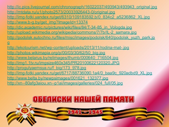 http://ic.pics.livejournal.com/chronograph/16022037/493943/493943_original.jpghttp://mtdata.ru/u1/photo2573/20033926443-0/original.jpghttp://img-fotki.yandex.ru/get/6310/109183592.b/0_834c2_a5236862_XL.jpghttp://www.b-g.by/get_img?ImageId=13374http://dic.academic.ru/pictures/wiki/files/84/T-34-85_in_Vologda.jpghttp://upload.wikimedia.org/wikipedia/commons/7/7b/IL-2_samara.jpghttp://podolsk.sutochno.ru/files/misc/images/podolsk/640/podolsk_yuzh_park.jpghttp://ekotourism.net/wp-content/uploads/2013/11/rodina-mat-.jpghttp://photos.wikimapia.org/p/00/03/30/62/50_big.jpghttp://www.belarus.by/relimages/thumb/000640_716504.jpghttp://img1.1tv.ru/imgsize460x345/PR20100622120320.JPGhttp://progulyaemsya.ru/f_big/173_978.jpghttp://img-fotki.yandex.ru/get/6717/88736090.1a4/0_baa9c_920adbd9_XL.jpghttp://www.belta.by/newpsimages/001621_132377.jpghttp://xn--80afg3aiou.xn--p1ai/images/galleries/024_full/05.jpg