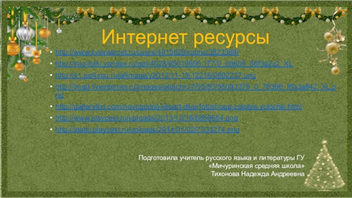 Интернет ресурсыhttp://www.liveinternet.ru/users/4815629/rubric/3823389/http://img-fotki.yandex.ru/get/4528/65019656.177/0_6d609_56f3a2c2_XLhttp://s1.pic4you.ru/allimage/y2012/11-15/12216/2692237.pnghttp://img0.liveinternet.ru/images/attach/c/7/95/93/95093378_0_76396_f6a3a842_XL.pnghttp://galleryfon.com/novogodnij-klipart-dlya-fotoshopa-zolotye-yolochki.htmlhttp://www.playcast.ru/uploads/2013/12/16/6859654.pnghttp://static.playcast.ru/uploads/2014/01/02/7033274.pngПодготовила учитель русского языка и литературы ГУ «Мичуринская средняя школа»Тихонова Надежда Андреевна