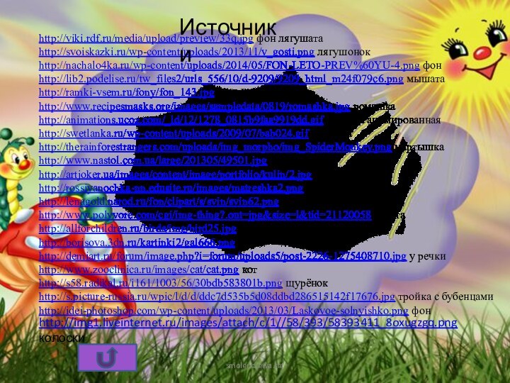 smolenczewа.tathttp://viki.rdf.ru/media/upload/preview/33q.jpg фон лягушатаhttp://svoiskazki.ru/wp-content/uploads/2013/11/v_gosti.png лягушонокhttp://nachalo4ka.ru/wp-content/uploads/2014/05/FON-LETO-PREV%60YU-4.png фонhttp://lib2.podelise.ru/tw_files2/urls_556/10/d-9209/9209_html_m24f079c6.png мышатаhttp://ramki-vsem.ru/fony/fon_143.jpg фон полеhttp://www.recipesmasks.org/images/sampledata/0819/romashka.jpg ромашкаhttp://animations.ucoz.com/_ld/12/1278_0815b9faa9919dd.gif бабочка анимированная http://swetlanka.ru/wp-content/uploads/2009/07/bab024.gif