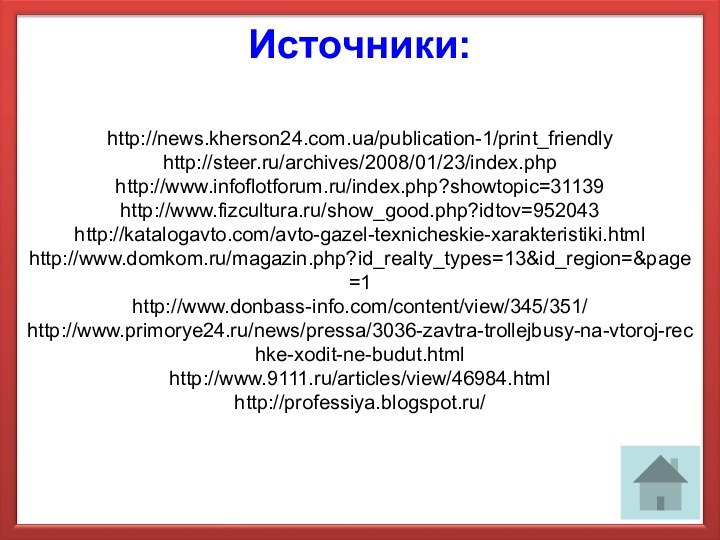Источники:http://news.kherson24.com.ua/publication-1/print_friendlyhttp://steer.ru/archives/2008/01/23/index.phphttp://www.infoflotforum.ru/index.php?showtopic=31139http://www.fizcultura.ru/show_good.php?idtov=952043http://katalogavto.com/avto-gazel-texnicheskie-xarakteristiki.htmlhttp://www.domkom.ru/magazin.php?id_realty_types=13&id_region=&page=1http://www.donbass-info.com/content/view/345/351/http://www.primorye24.ru/news/pressa/3036-zavtra-trollejbusy-na-vtoroj-rechke-xodit-ne-budut.htmlhttp://www.9111.ru/articles/view/46984.htmlhttp://professiya.blogspot.ru/