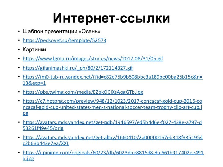 Интернет-ссылкиШаблон презентации «Осень»https://pedsovet.su/template/52573Картинкиhttps://www.lgmu.ru/images/stories/news/2017-08/31/05.gifhttps://gifanimashki.ru/_ph/80/2/172114327.gifhttps://im0-tub-ru.yandex.net/i?id=c82e75b9b508bbc3a189be00ba25b15c&n=13&exp=1https://pbs.twimg.com/media/EZbkOCiXsAogGTb.jpghttps://c7.hotpng.com/preview/948/12/1023/2017-concacaf-gold-cup-2015-concacaf-gold-cup-united-states-men-s-national-soccer-team-trophy-clip-art-cup.jpghttps://avatars.mds.yandex.net/get-pdb/1946597/ed5b4d6e-f027-438e-a797-d53261f49e45/orighttps://avatars.mds.yandex.net/get-altay/1660410/2a00000167eb318f3351954c2b63b443e7ea/XXLhttps://i.pinimg.com/originals/60/23/db/6023dbe8815d8ebc661b917402ee491b.jpg