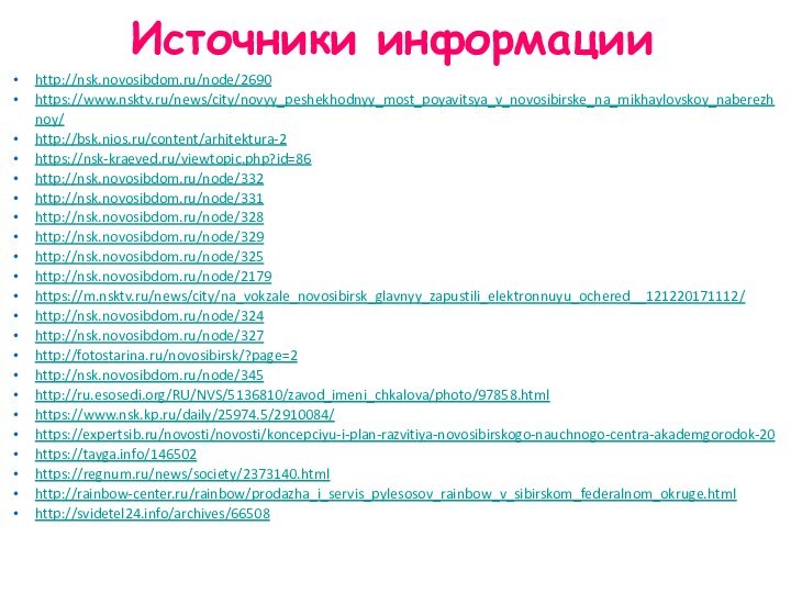 Источники информацииhttp://nsk.novosibdom.ru/node/2690https://www.nsktv.ru/news/city/novyy_peshekhodnyy_most_poyavitsya_v_novosibirske_na_mikhaylovskoy_naberezhnoy/http://bsk.nios.ru/content/arhitektura-2https://nsk-kraeved.ru/viewtopic.php?id=86http://nsk.novosibdom.ru/node/332http://nsk.novosibdom.ru/node/331http://nsk.novosibdom.ru/node/328http://nsk.novosibdom.ru/node/329http://nsk.novosibdom.ru/node/325http://nsk.novosibdom.ru/node/2179https://m.nsktv.ru/news/city/na_vokzale_novosibirsk_glavnyy_zapustili_elektronnuyu_ochered__121220171112/http://nsk.novosibdom.ru/node/324http://nsk.novosibdom.ru/node/327http://fotostarina.ru/novosibirsk/?page=2http://nsk.novosibdom.ru/node/345http://ru.esosedi.org/RU/NVS/5136810/zavod_imeni_chkalova/photo/97858.htmlhttps://www.nsk.kp.ru/daily/25974.5/2910084/https://expertsib.ru/novosti/novosti/koncepciyu-i-plan-razvitiya-novosibirskogo-nauchnogo-centra-akademgorodok-20https://tayga.info/146502https://regnum.ru/news/society/2373140.htmlhttp://rainbow-center.ru/rainbow/prodazha_i_servis_pylesosov_rainbow_v_sibirskom_federalnom_okruge.htmlhttp://svidetel24.info/archives/66508
