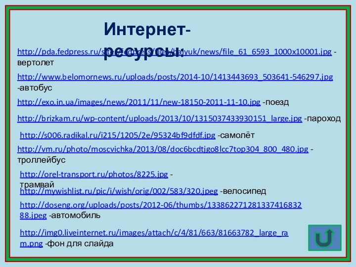 http://pda.fedpress.ru/sites/fedpress/files/balyuk/news/file_61_6593_1000x10001.jpg -вертолетИнтернет-ресурсы:http://exo.in.ua/images/news/2011/11/new-18150-2011-11-10.jpg -поездhttp://www.belomornews.ru/uploads/posts/2014-10/1413443693_503641-546297.jpg -автобусhttp://brizkam.ru/wp-content/uploads/2013/10/1315037433930151_large.jpg -пароходhttp://s006.radikal.ru/i215/1205/2e/95324bf9dfdf.jpg -самолётhttp://vm.ru/photo/moscvichka/2013/08/doc6bcdtjgo8lcc7top304_800_480.jpg -троллейбусhttp://orel-transport.ru/photos/8225.jpg -трамвайhttp://mywishlist.ru/pic/i/wish/orig/002/583/320.jpeg -велосипедhttp://doseng.org/uploads/posts/2012-06/thumbs/13386227128133741683288.jpeg -автомобильhttp://img0.liveinternet.ru/images/attach/c/4/81/663/81663782_large_ram.png -фон для слайда