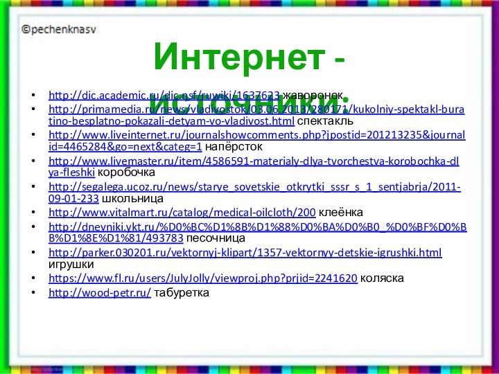 Интернет - источники:http://dic.academic.ru/dic.nsf/ruwiki/1637623 жаворонокhttp://primamedia.ru/news/vladivostok/03.06.2013/280171/kukolniy-spektakl-buratino-besplatno-pokazali-detyam-vo-vladivost.html спектакльhttp://www.liveinternet.ru/journalshowcomments.php?jpostid=201213235&journalid=4465284&go=next&categ=1 напёрстокhttp://www.livemaster.ru/item/4586591-materialy-dlya-tvorchestva-korobochka-dlya-fleshki коробочкаhttp://segalega.ucoz.ru/news/starye_sovetskie_otkrytki_sssr_s_1_sentjabrja/2011-09-01-233 школьницаhttp://www.vitalmart.ru/catalog/medical-oilcloth/200 клеёнкаhttp://dnevniki.ykt.ru/%D0%BC%D1%8B%D1%88%D0%BA%D0%B0_%D0%BF%D0%BB%D1%8E%D1%81/493783 песочницаhttp://parker.030201.ru/vektornyj-klipart/1357-vektornyy-detskie-igrushki.html игрушкиhttps://www.fl.ru/users/JulyJolly/viewproj.php?prjid=2241620 коляскаhttp://wood-petr.ru/ табуретка