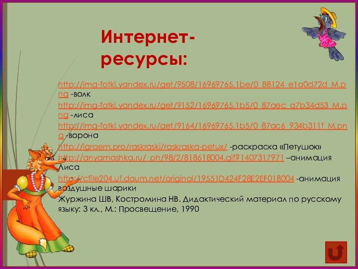 http://img-fotki.yandex.ru/get/9508/16969765.1be/0_88124_e1a0d72d_M.png -волкhttp://img-fotki.yandex.ru/get/9152/16969765.1b5/0_87aec_a7b34d53_M.png -лисаhttp://img-fotki.yandex.ru/get/9164/16969765.1b5/0_87ac6_934b311f_M.png -воронаhttp://igraem.pro/raskraski/raskraska-petux/ -раскраска «Петушок»http://anyamashka.ru/_ph/98/2/818618004.gif?1407317971 –анимация Лисаhttp://cfile204.uf.daum.net/original/19551D424F28E2EF018004 -анимация воздушные шарикиЖуржина ШВ,