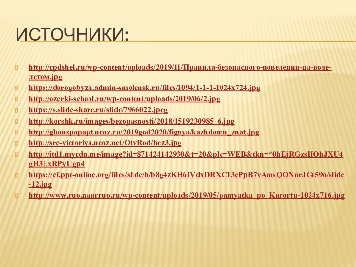 Источники:http://cpdshel.ru/wp-content/uploads/2019/11/Правила-безопасного-поведения-на-воде-летом.jpghttps://dorogobyzh.admin-smolensk.ru/files/1094/1-1-1-1024x724.jpghttp://ozerki-school.ru/wp-content/uploads/2019/06/2.jpghttps://s.slide-share.ru/slide/7966022.jpeghttp://korshk.ru/images/bezopasnosti/2018/1519230985_6.jpghttp://gbouspopapt.ucoz.ru/2019god2020/fignya/kazhdomu_znat.jpghttp://src-victoriya.ucoz.net/OtvRod/bez3.jpghttp://itd1.mycdn.me/image?id=871424142930&t=20&plc=WEB&tkn=*0hEjRGzsHOhJXU4gH3LxRPyUgp4https://cf.ppt-online.org/files/slide/b/b8g4zKH6IVdxDRXC13cPpB7vAmsQONnrJGt59o/slide-12.jpghttp://www.ruo.naurruo.ru/wp-content/uploads/2019/05/pamyatka_po_Kurortu-1024x716.jpg