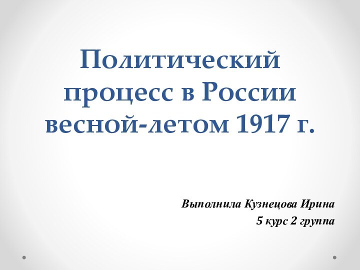 Политический процесс в России весной-летом 1917 г.Выполнила Кузнецова Ирина 5 курс 2 группа