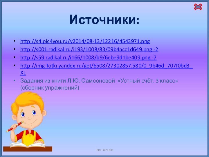 Источники:http://s4.pic4you.ru/y2014/08-13/12216/4543971.pnghttp://s001.radikal.ru/i193/1008/83/09b4acc1d649.png -2http://s59.radikal.ru/i166/1008/b9/6ebe9d1be409.png -7http://img-fotki.yandex.ru/get/6508/27302857.580/0_9b46d_707f0bd3_XLЗадания из книги Л.Ю. Самсоновой «Устный счёт. 3 класс» (сборник упражнений)lena.karapka