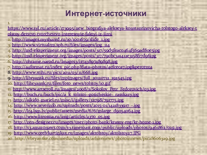 Интернет-источники1. https://www.syl.ru/article/173995/new_biografiya-alekseya-konstantinovicha-tolstogo-aleksey-tolstoy-detstvo-tvorchestvo-interesnyie-faktyi-iz-jizni2. http://images.myshared.ru/10/1001679/slide_1.jpg3. http://www.virtualrm.spb.ru/files/images/jpg_1144. http://md-eksperiment.org/images/posts/317/59d5feac0464f569ad80e5jpg5. http://md-eksperiment.org/images/posts/317/790bc3a1412e3158f17d96jpg6. http://ohrame.narod.ru/Images3/is743897489898.jpg7. http://a4format.ru/index_pic.php?data=photos/4cfceca7.jpg&percenta8. http://www.stihi.ru/pics/2011/03/11/668.jpg9. http://libryansk.ru/files/mpimages/full_20120712_192545.jpg10. http://libryansk.ru/files/foto_news/tolstoy/10.gif11. http://www.artscroll.ru/Images/2008/s/Sokolov_Petr_Fedorovich/03.jpg12.